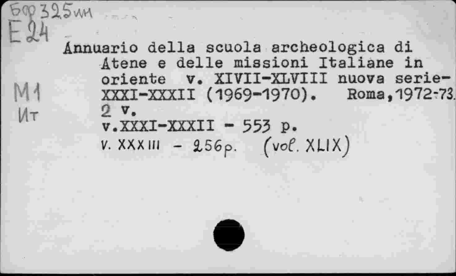 ﻿
M1
Ит
Annuario della scuola archeologica di Atene e delle mission! Italiane in oriente V. XIVII-XLVIII nuova serie-XXXI-XXXII (1969-1970). Roma, 1972-73. 2 V. v.XXXI-XXXII - 553 p.
V. XXXIII - £56p. (vof. XLIXj